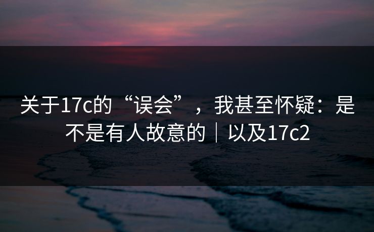 关于17c的“误会”，我甚至怀疑：是不是有人故意的｜以及17c2