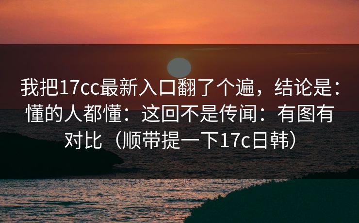 我把17cc最新入口翻了个遍，结论是：懂的人都懂：这回不是传闻：有图有对比（顺带提一下17c日韩）