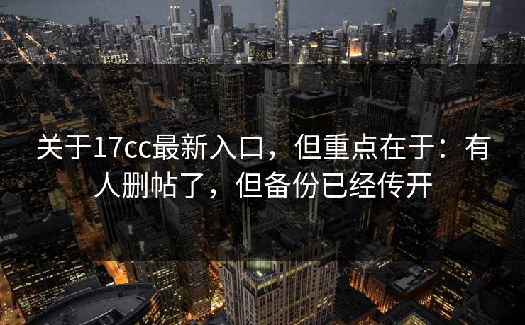 关于17cc最新入口，但重点在于：有人删帖了，但备份已经传开