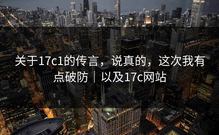 关于17c1的传言，说真的，这次我有点破防｜以及17c网站