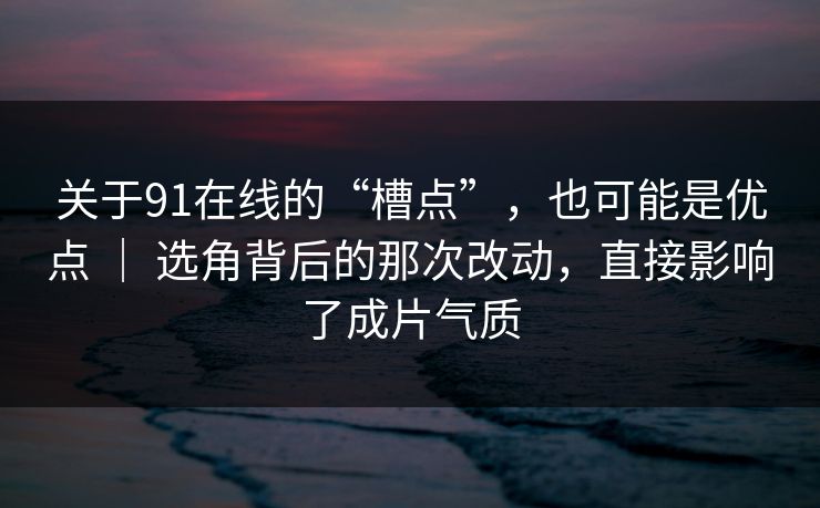 关于91在线的“槽点”，也可能是优点 ｜ 选角背后的那次改动，直接影响了成片气质
