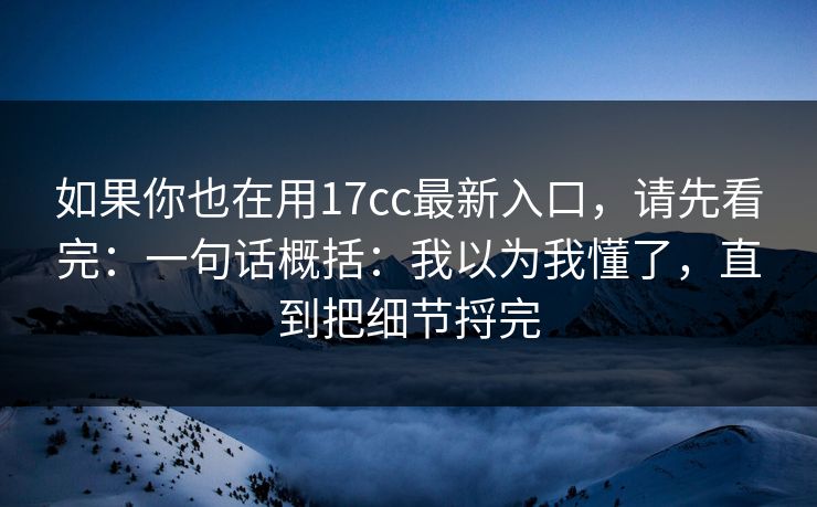 如果你也在用17cc最新入口，请先看完：一句话概括：我以为我懂了，直到把细节捋完