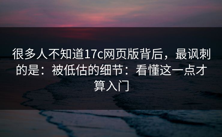 很多人不知道17c网页版背后，最讽刺的是：被低估的细节：看懂这一点才算入门