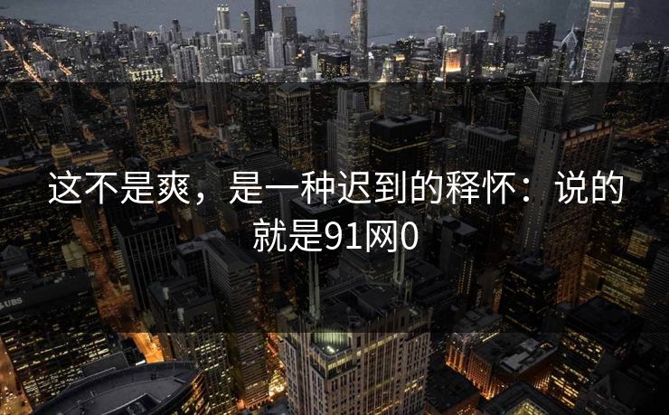 这不是爽，是一种迟到的释怀：说的就是91网0