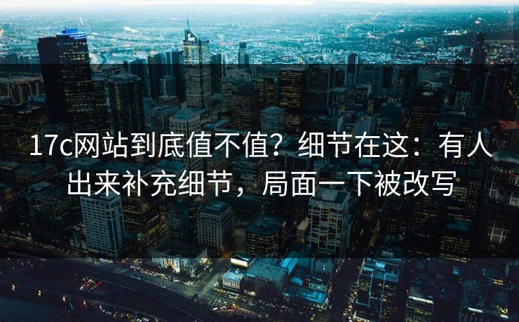 17c网站到底值不值？细节在这：有人出来补充细节，局面一下被改写