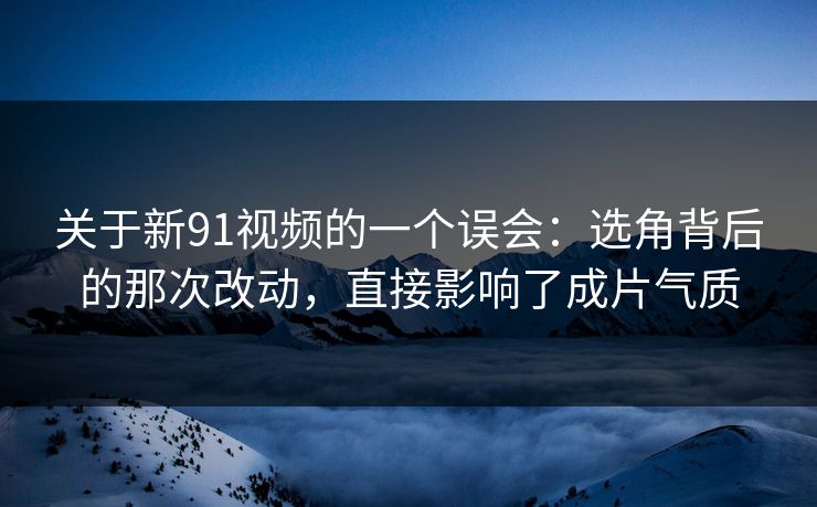 关于新91视频的一个误会：选角背后的那次改动，直接影响了成片气质