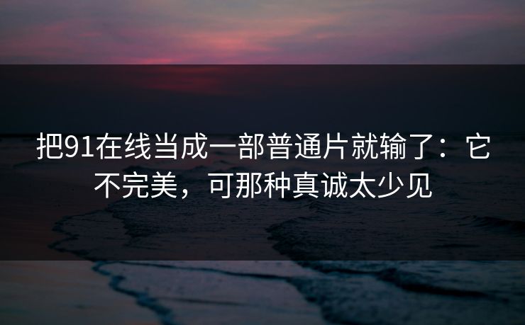 把91在线当成一部普通片就输了：它不完美，可那种真诚太少见