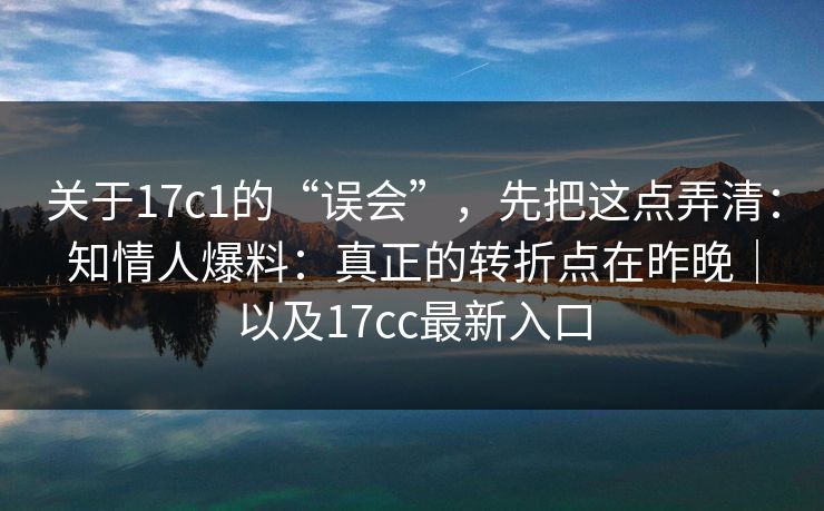 关于17c1的“误会”，先把这点弄清：知情人爆料：真正的转折点在昨晚｜以及17cc最新入口