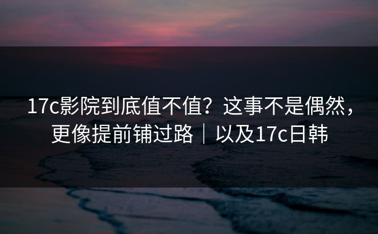 17c影院到底值不值？这事不是偶然，更像提前铺过路｜以及17c日韩