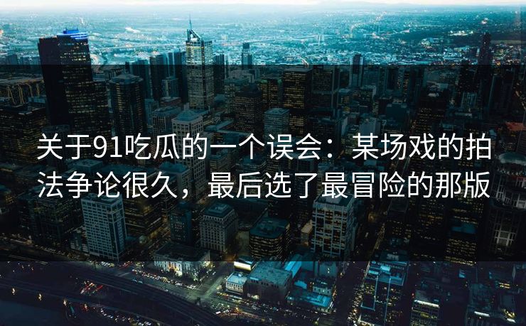 关于91吃瓜的一个误会：某场戏的拍法争论很久，最后选了最冒险的那版