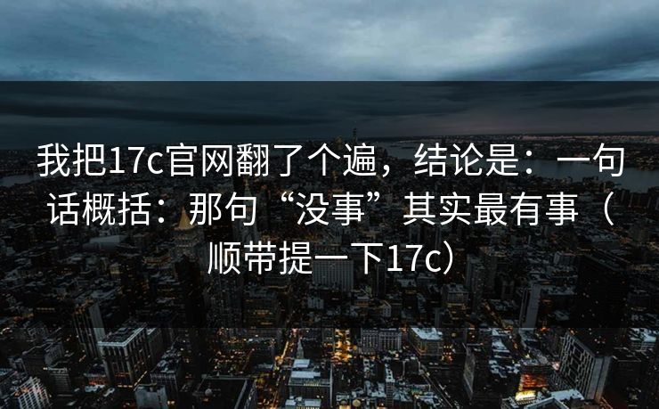 我把17c官网翻了个遍，结论是：一句话概括：那句“没事”其实最有事（顺带提一下17c）