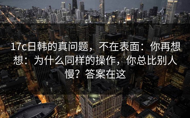 17c日韩的真问题，不在表面：你再想想：为什么同样的操作，你总比别人慢？答案在这