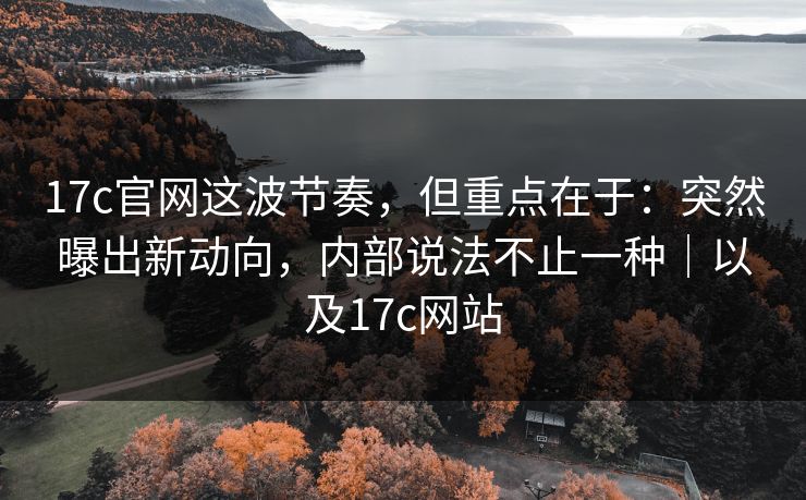 17c官网这波节奏，但重点在于：突然曝出新动向，内部说法不止一种｜以及17c网站