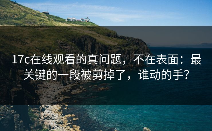 17c在线观看的真问题，不在表面：最关键的一段被剪掉了，谁动的手？