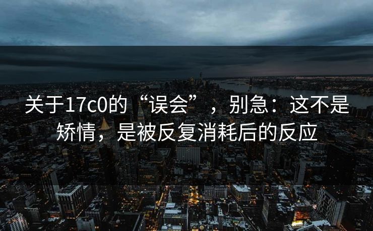 关于17c0的“误会”，别急：这不是矫情，是被反复消耗后的反应  第1张