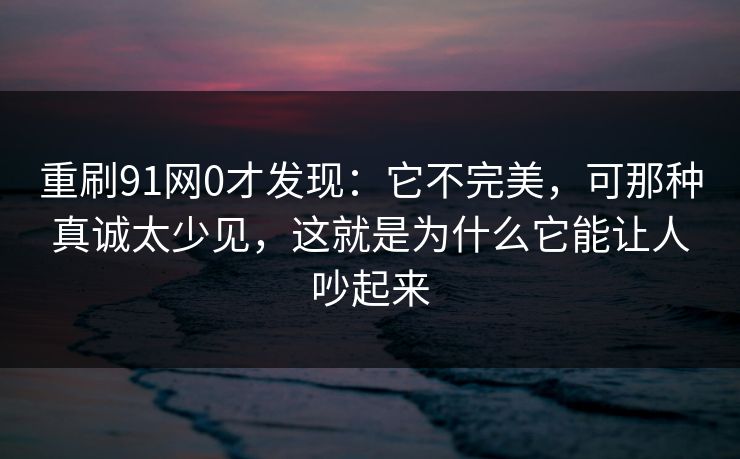 重刷91网0才发现：它不完美，可那种真诚太少见，这就是为什么它能让人吵起来