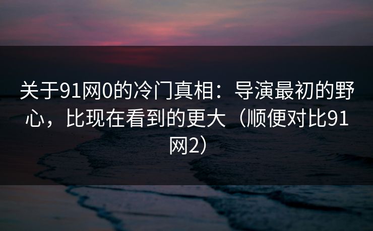 关于91网0的冷门真相：导演最初的野心，比现在看到的更大（顺便对比91网2）