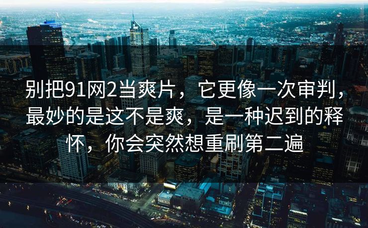 别把91网2当爽片，它更像一次审判，最妙的是这不是爽，是一种迟到的释怀，你会突然想重刷第二遍