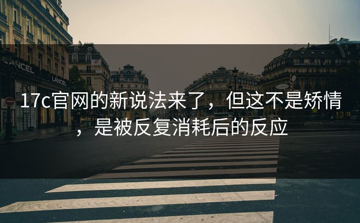 17c官网的新说法来了，但这不是矫情，是被反复消耗后的反应