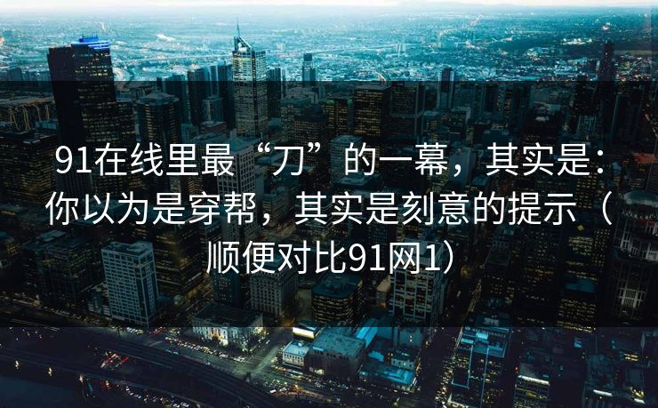 91在线里最“刀”的一幕，其实是：你以为是穿帮，其实是刻意的提示（顺便对比91网1）