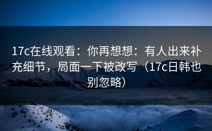 17c在线观看：你再想想：有人出来补充细节，局面一下被改写（17c日韩也别忽略）