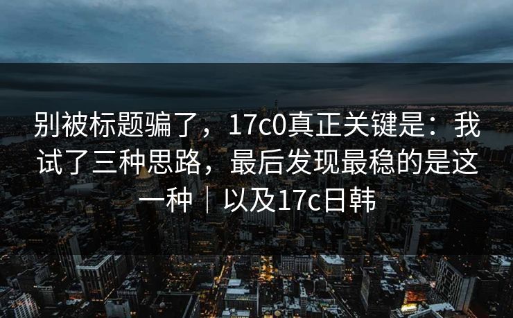 别被标题骗了，17c0真正关键是：我试了三种思路，最后发现最稳的是这一种｜以及17c日韩