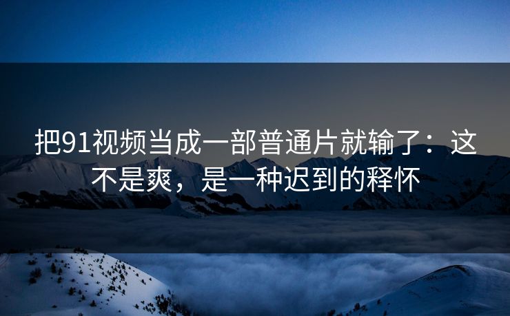 把91视频当成一部普通片就输了：这不是爽，是一种迟到的释怀