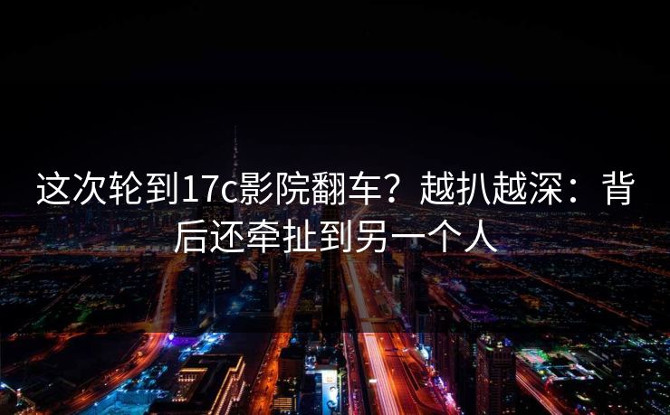这次轮到17c影院翻车？越扒越深：背后还牵扯到另一个人