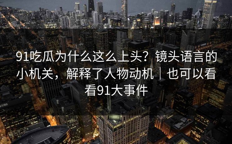 91吃瓜为什么这么上头？镜头语言的小机关，解释了人物动机｜也可以看看91大事件