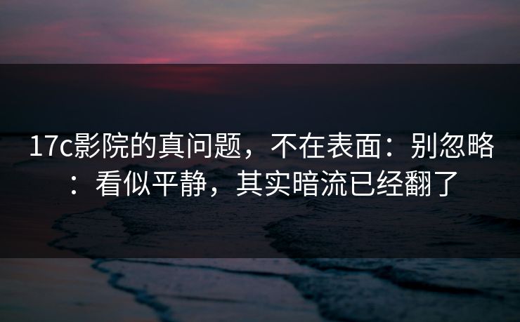 17c影院的真问题，不在表面：别忽略：看似平静，其实暗流已经翻了
