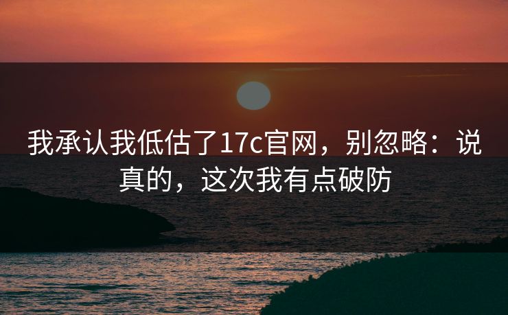 我承认我低估了17c官网，别忽略：说真的，这次我有点破防