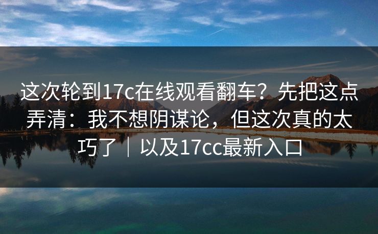 这次轮到17c在线观看翻车？先把这点弄清：我不想阴谋论，但这次真的太巧了｜以及17cc最新入口