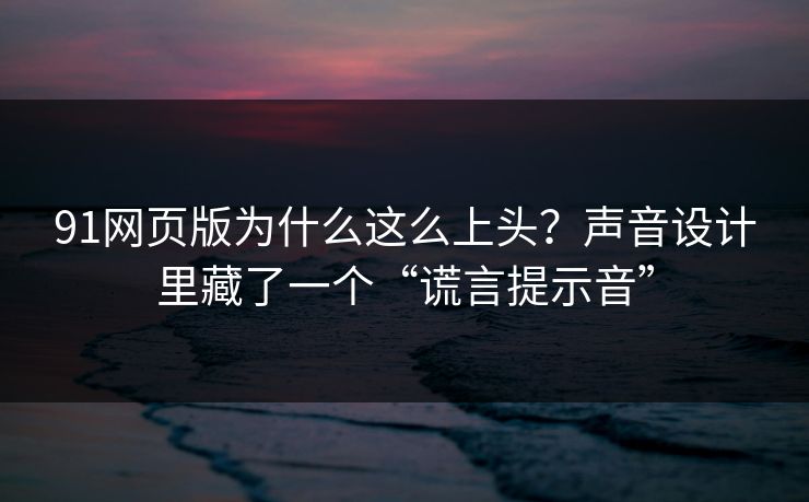 91网页版为什么这么上头？声音设计里藏了一个“谎言提示音”