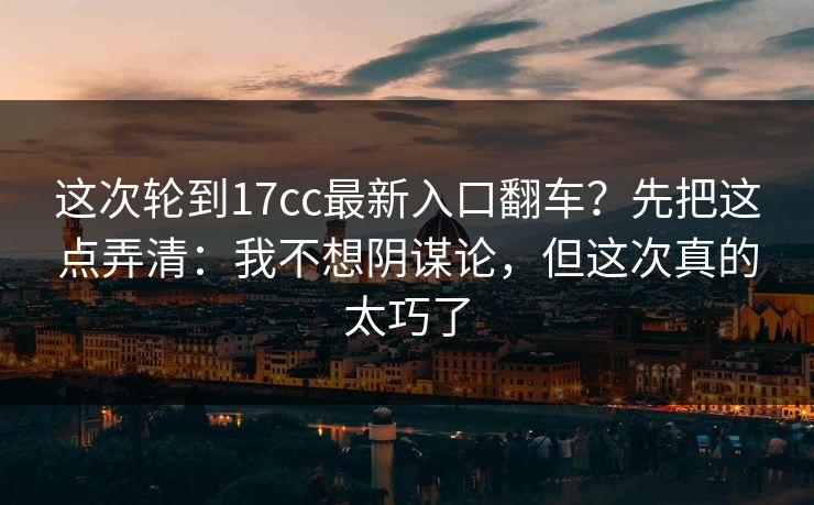 这次轮到17cc最新入口翻车？先把这点弄清：我不想阴谋论，但这次真的太巧了