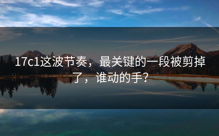 17c1这波节奏，最关键的一段被剪掉了，谁动的手？