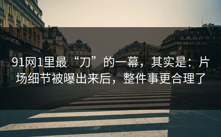91网1里最“刀”的一幕，其实是：片场细节被曝出来后，整件事更合理了