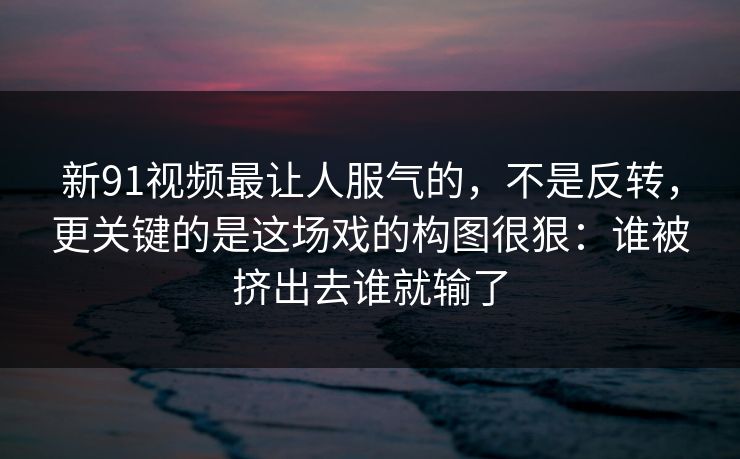 新91视频最让人服气的，不是反转，更关键的是这场戏的构图很狠：谁被挤出去谁就输了