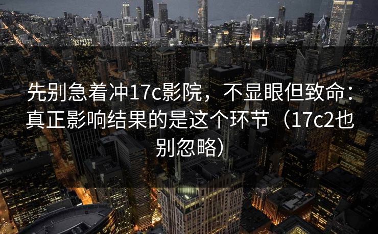 先别急着冲17c影院，不显眼但致命：真正影响结果的是这个环节（17c2也别忽略）  第1张