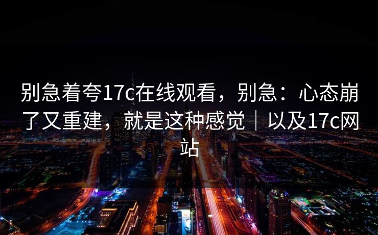 别急着夸17c在线观看,别急:心态崩了又重建,就是这种感觉|以及17c网站 第1张 别急着夸17c在线观看,别急:心态崩了又重建,就是这种感觉|以及17c网站 第1张