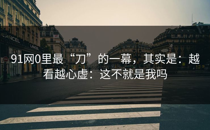 91网0里最“刀”的一幕，其实是：越看越心虚：这不就是我吗  第1张