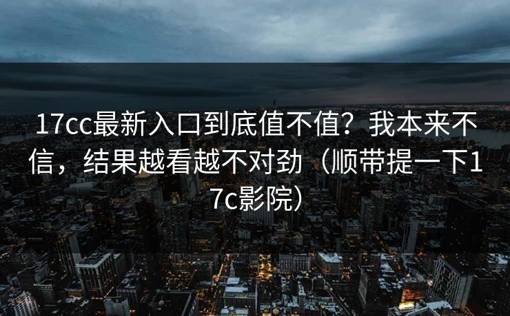 17cc最新入口到底值不值?我本来不信,结果越看越不对劲(顺带提一下17c影院) 第1张 17cc最新入口到底值不值?我本来不信,结果越看越不对劲(顺带提一下17c影院) 第1张