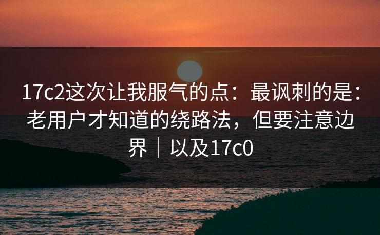 17c2这次让我服气的点：最讽刺的是：老用户才知道的绕路法，但要注意边界｜以及17c0
