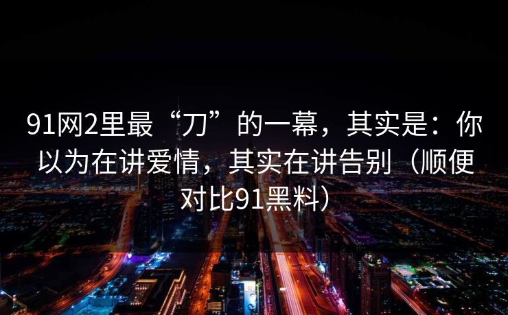 91网2里最“刀”的一幕，其实是：你以为在讲爱情，其实在讲告别（顺便对比91黑料）
