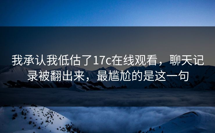 我承认我低估了17c在线观看，聊天记录被翻出来，最尴尬的是这一句