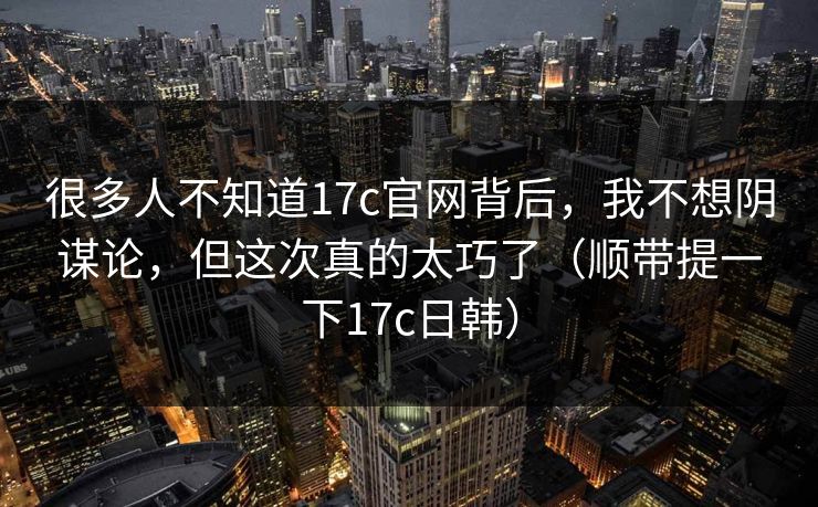 很多人不知道17c官网背后，我不想阴谋论，但这次真的太巧了（顺带提一下17c日韩）
