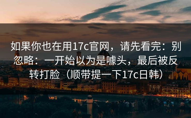 如果你也在用17c官网，请先看完：别忽略：一开始以为是噱头，最后被反转打脸（顺带提一下17c日韩）