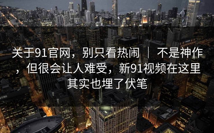 关于91官网，别只看热闹 ｜ 不是神作，但很会让人难受，新91视频在这里其实也埋了伏笔