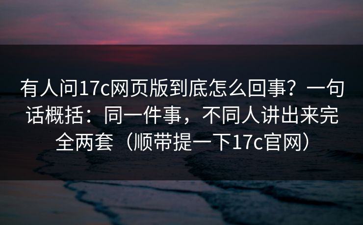 有人问17c网页版到底怎么回事？一句话概括：同一件事，不同人讲出来完全两套（顺带提一下17c官网）