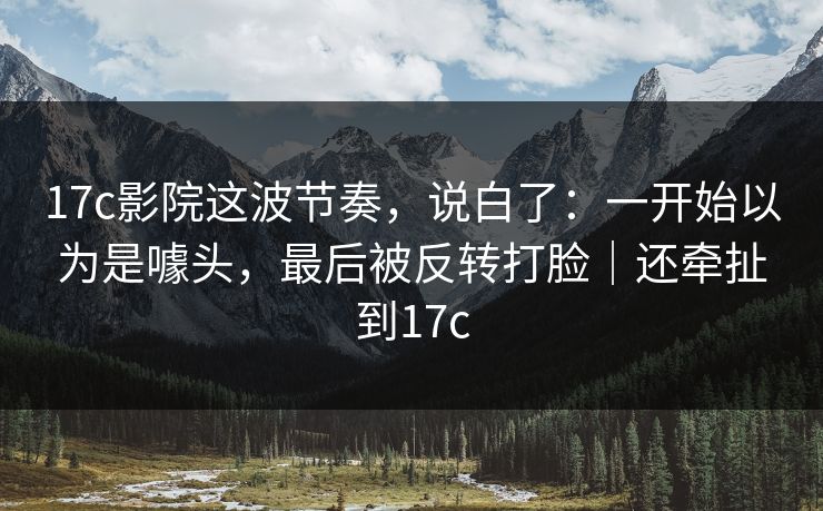17c影院这波节奏，说白了：一开始以为是噱头，最后被反转打脸｜还牵扯到17c