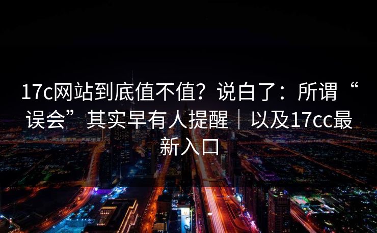 17c网站到底值不值？说白了：所谓“误会”其实早有人提醒｜以及17cc最新入口